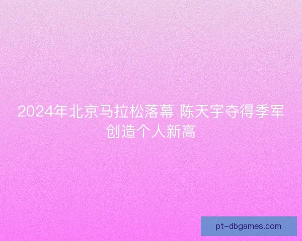 2024年北京马拉松落幕 陈天宇夺得季军创造个人新高
