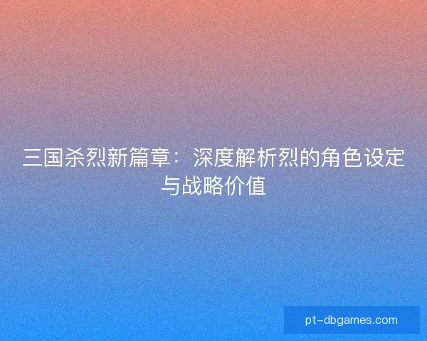 三国杀烈新篇章：深度解析烈的角色设定与战略价值