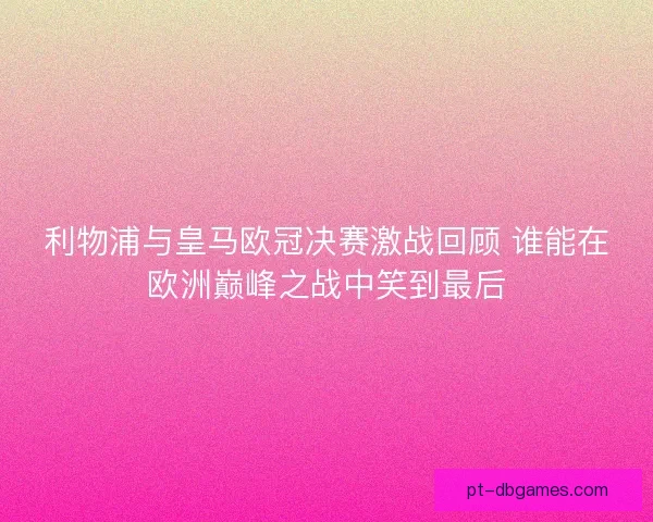 利物浦与皇马欧冠决赛激战回顾 谁能在欧洲巅峰之战中笑到最后