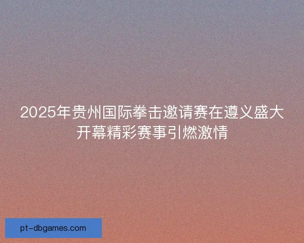 2025年贵州国际拳击邀请赛在遵义盛大开幕精彩赛事引燃激情